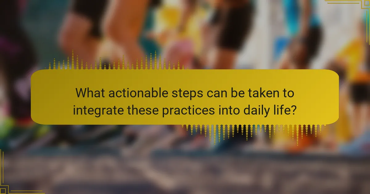 What actionable steps can be taken to integrate these practices into daily life?