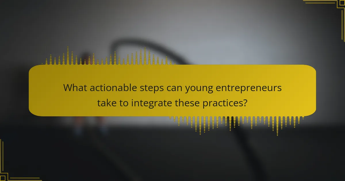 What actionable steps can young entrepreneurs take to integrate these practices?