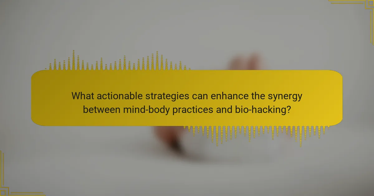 What actionable strategies can enhance the synergy between mind-body practices and bio-hacking?